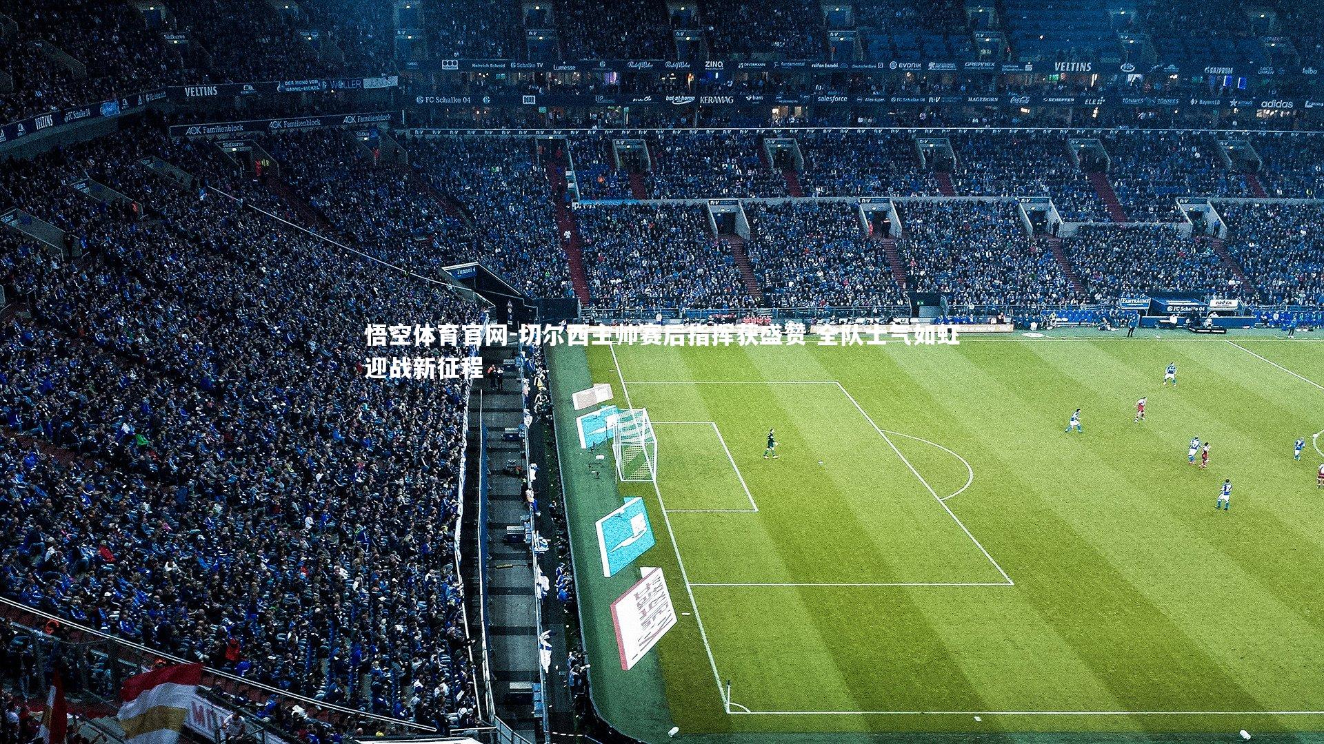 切尔西主帅赛后指挥获盛赞 全队士气如虹迎战新征程